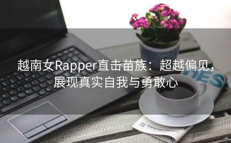 越南女Rapper直击苗族：超越偏见，展现真实自我与勇敢心