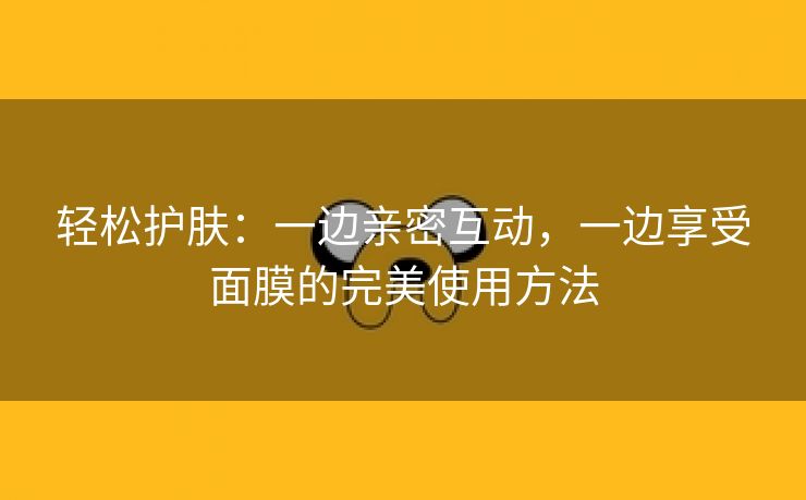 轻松护肤：一边亲密互动，一边享受面膜的完美使用方法