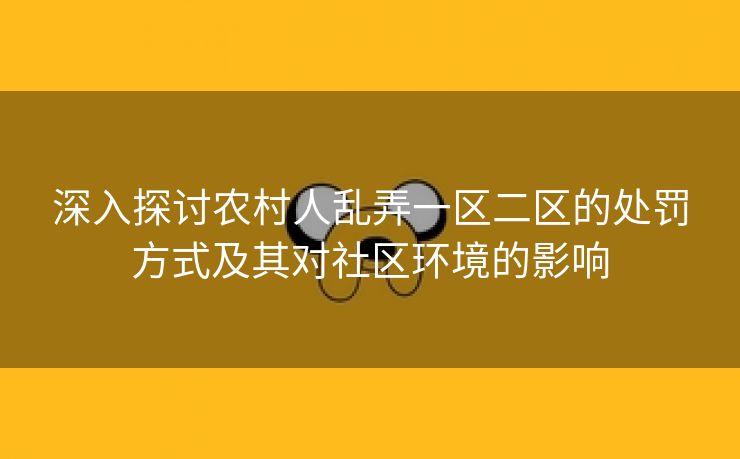 深入探讨农村人乱弄一区二区的处罚方式及其对社区环境的影响