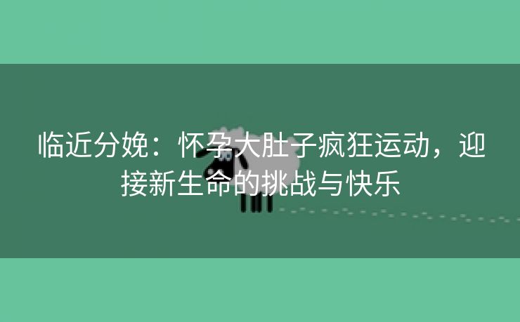 临近分娩：怀孕大肚子疯狂运动，迎接新生命的挑战与快乐