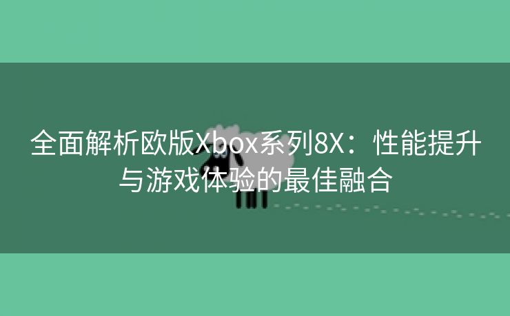 全面解析欧版Xbox系列8X：性能提升与游戏体验的最佳融合