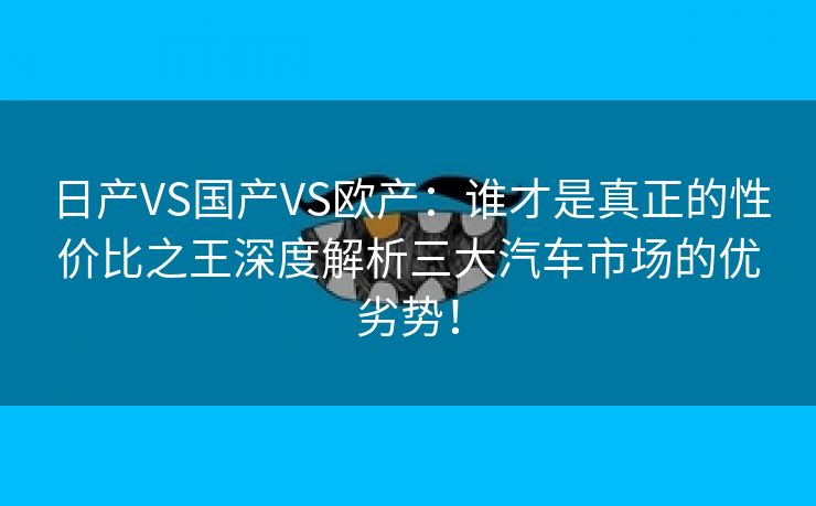 日产VS国产VS欧产：谁才是真正的性价比之王深度解析三大汽车市场的优劣势！