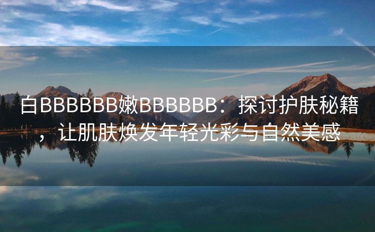 白BBBBBB嫩BBBBBB：探讨护肤秘籍，让肌肤焕发年轻光彩与自然美感