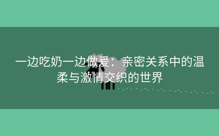 一边吃奶一边做爰：亲密关系中的温柔与激情交织的世界