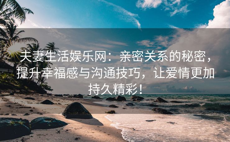 夫妻生活娱乐网：亲密关系的秘密，提升幸福感与沟通技巧，让爱情更加持久精彩！