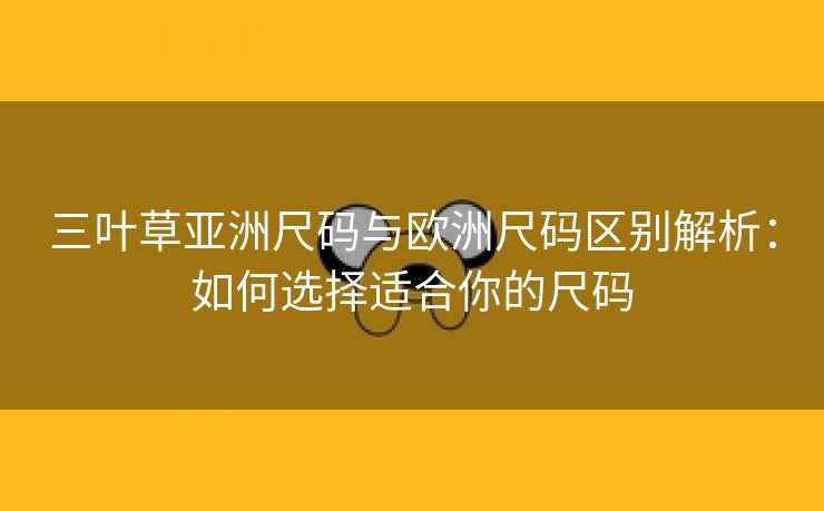 三叶草亚洲尺码与欧洲尺码区别解析：如何选择适合你的尺码