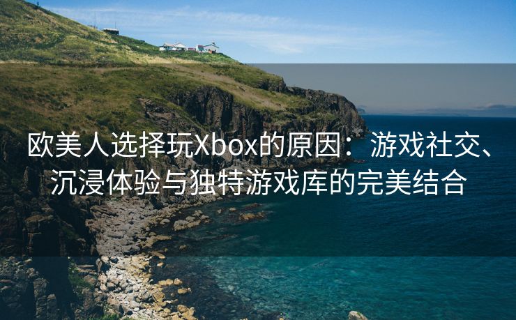 欧美人选择玩Xbox的原因：游戏社交、沉浸体验与独特游戏库的完美结合