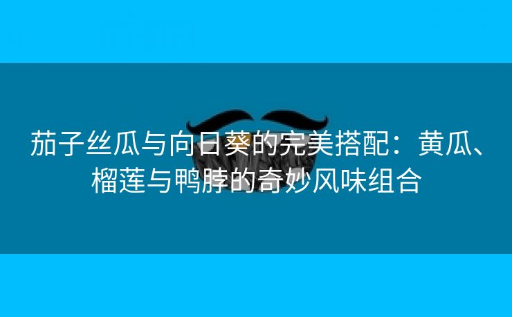 茄子丝瓜与向日葵的完美搭配：黄瓜、榴莲与鸭脖的奇妙风味组合