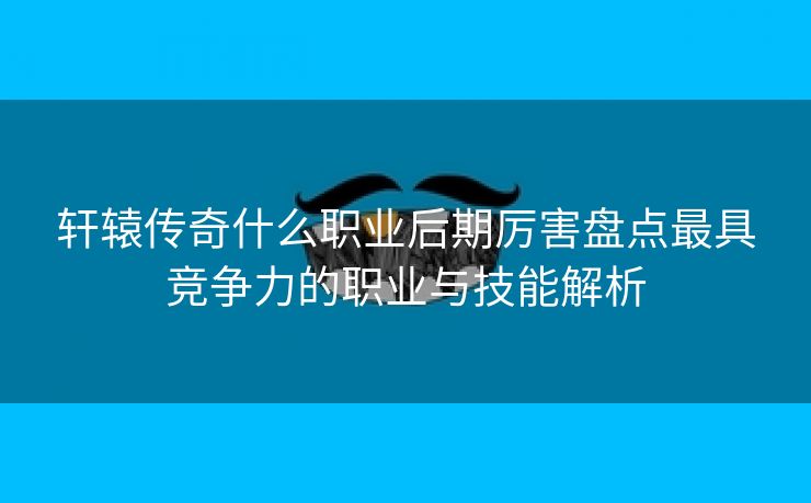 轩辕传奇什么职业后期厉害盘点最具竞争力的职业与技能解析