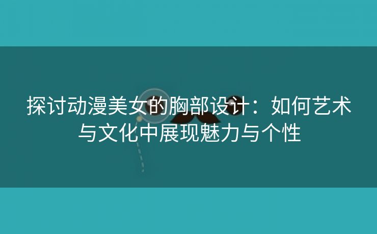 探讨动漫美女的胸部设计：如何艺术与文化中展现魅力与个性