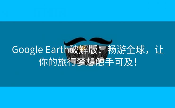 Google Earth破解版：畅游全球，让你的旅行梦想触手可及！