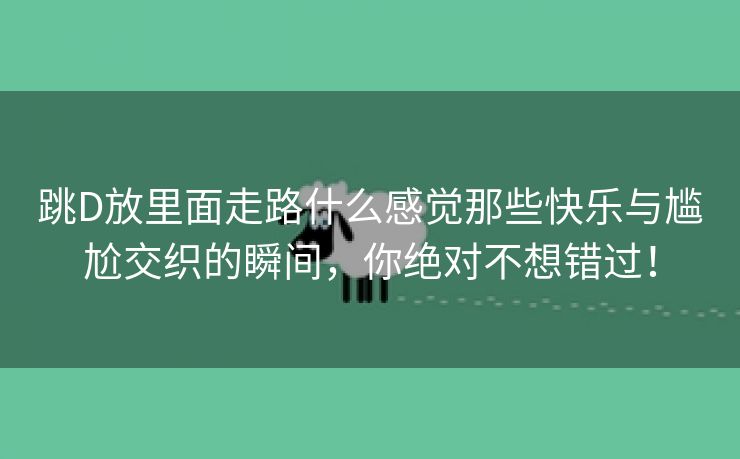 跳D放里面走路什么感觉那些快乐与尴尬交织的瞬间，你绝对不想错过！