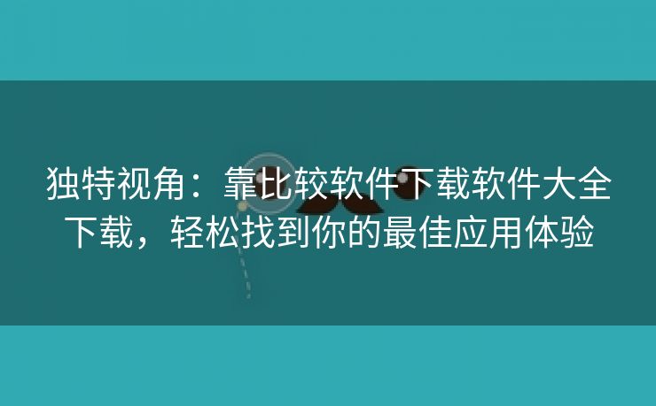 独特视角：靠比较软件下载软件大全下载，轻松找到你的最佳应用体验