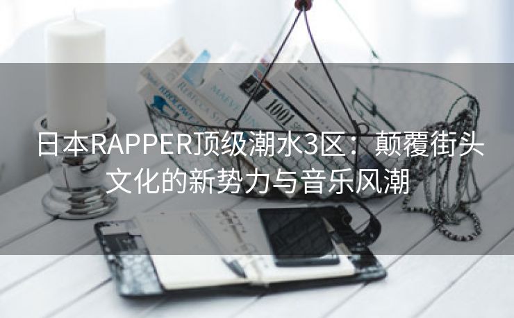 日本RAPPER顶级潮水3区：颠覆街头文化的新势力与音乐风潮