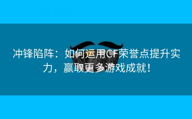 冲锋陷阵：如何运用CF荣誉点提升实力，赢取更多游戏成就！