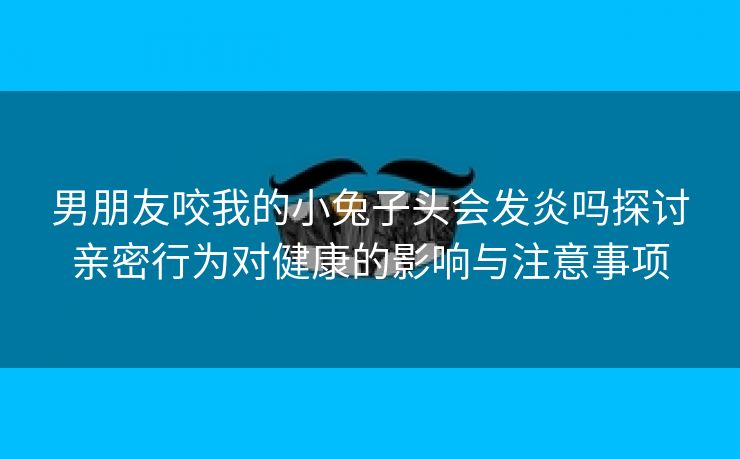 男朋友咬我的小兔子头会发炎吗探讨亲密行为对健康的影响与注意事项