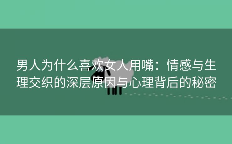 男人为什么喜欢女人用嘴：情感与生理交织的深层原因与心理背后的秘密