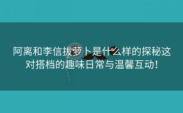 阿离和李信拔萝卜是什么样的探秘这对搭档的趣味日常与温馨互动！