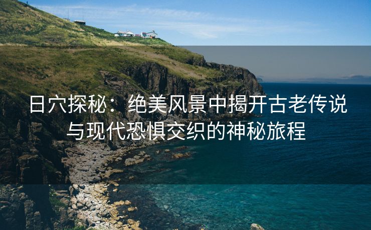 日穴探秘：绝美风景中揭开古老传说与现代恐惧交织的神秘旅程