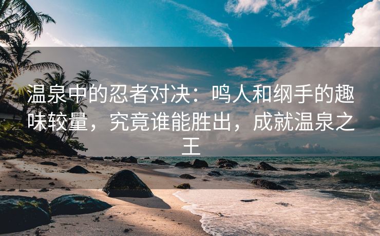 温泉中的忍者对决：鸣人和纲手的趣味较量，究竟谁能胜出，成就温泉之王