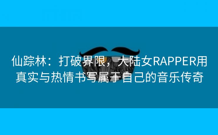 仙踪林：打破界限，大陆女RAPPER用真实与热情书写属于自己的音乐传奇