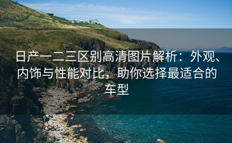 日产一二三区别高清图片解析：外观、内饰与性能对比，助你选择最适合的车型