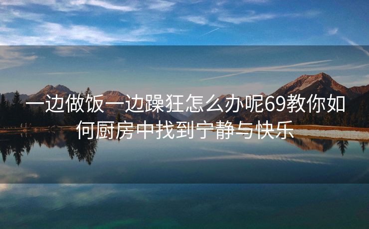 一边做饭一边躁狂怎么办呢69教你如何厨房中找到宁静与快乐