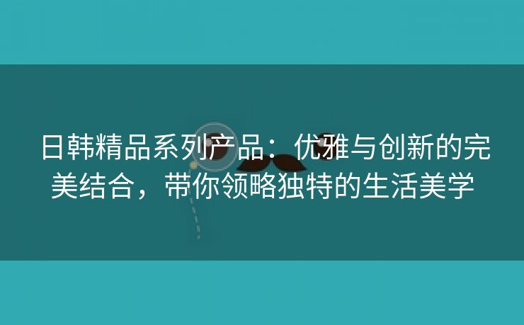 日韩精品系列产品：优雅与创新的完美结合，带你领略独特的生活美学