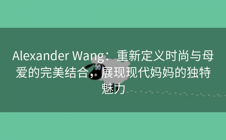 Alexander Wang：重新定义时尚与母爱的完美结合，展现现代妈妈的独特魅力