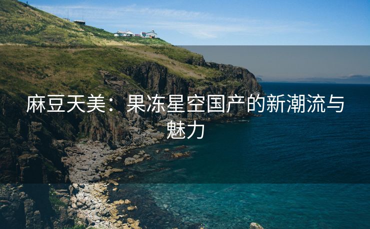 麻豆天美：果冻星空国产的新潮流与魅力