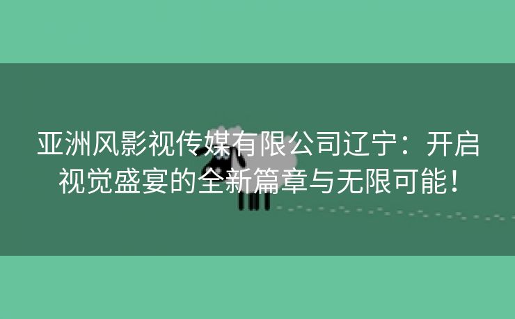 亚洲风影视传媒有限公司辽宁：开启视觉盛宴的全新篇章与无限可能！