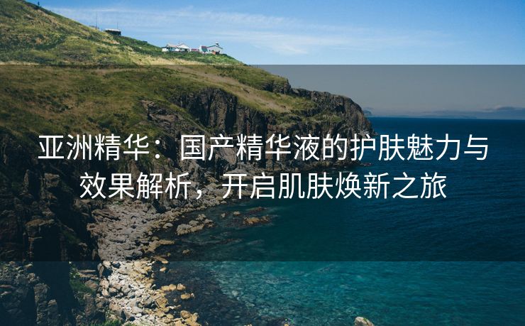 亚洲精华：国产精华液的护肤魅力与效果解析，开启肌肤焕新之旅