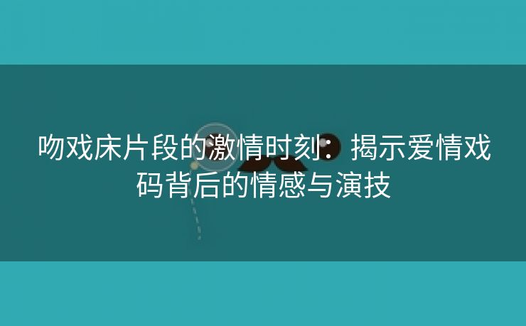 吻戏床片段的激情时刻：揭示爱情戏码背后的情感与演技