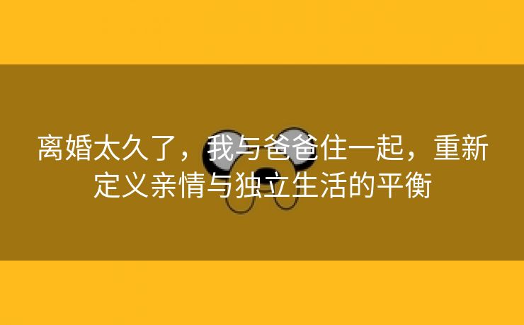 离婚太久了，我与爸爸住一起，重新定义亲情与独立生活的平衡