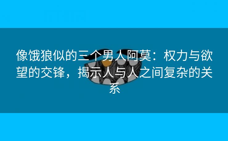 像饿狼似的三个男人阿莫：权力与欲望的交锋，揭示人与人之间复杂的关系