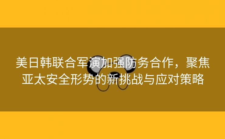 美日韩联合军演加强防务合作，聚焦亚太安全形势的新挑战与应对策略