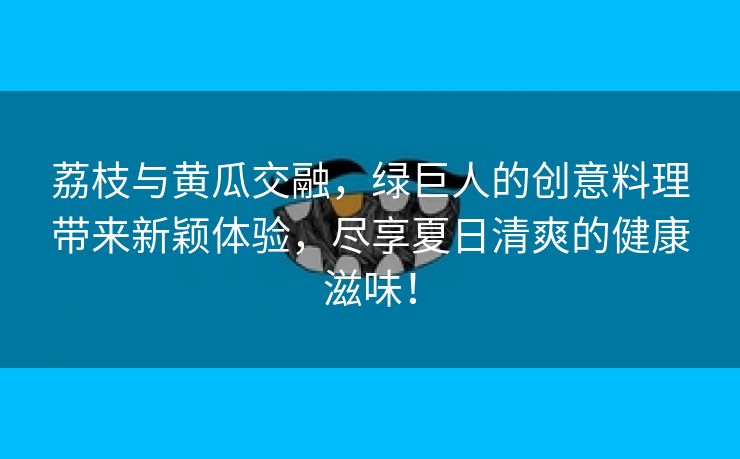 荔枝与黄瓜交融，绿巨人的创意料理带来新颖体验，尽享夏日清爽的健康滋味！