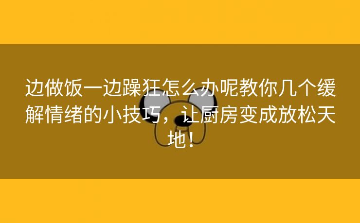 边做饭一边躁狂怎么办呢教你几个缓解情绪的小技巧，让厨房变成放松天地！