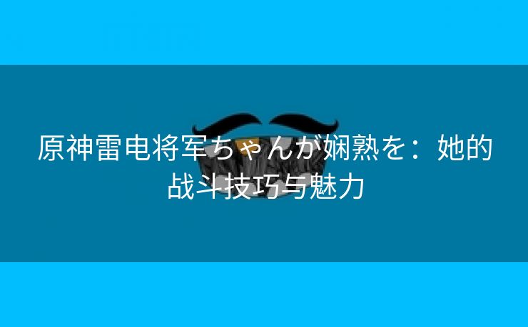 原神雷电将军ちゃんが娴熟を：她的战斗技巧与魅力