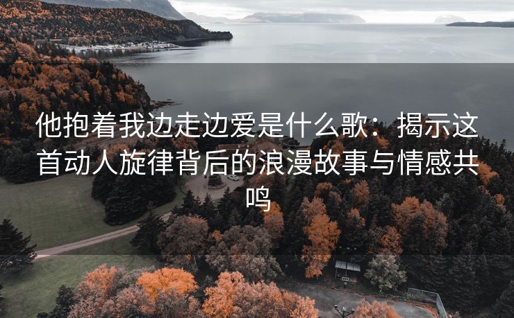 他抱着我边走边爱是什么歌：揭示这首动人旋律背后的浪漫故事与情感共鸣