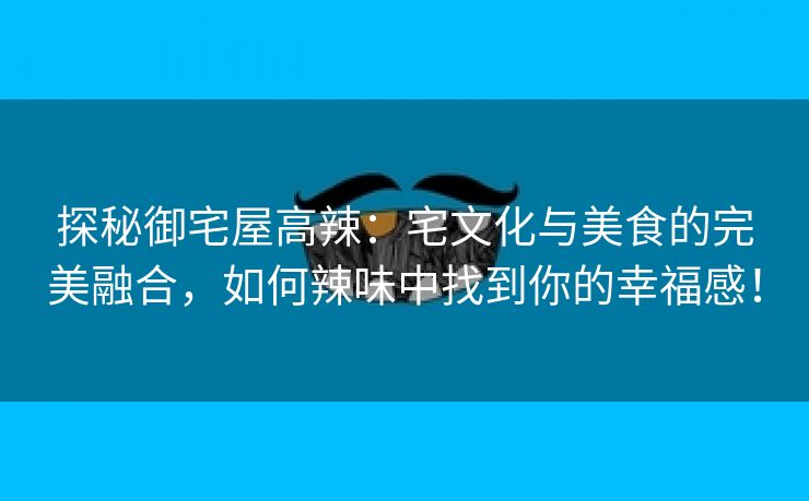 探秘御宅屋高辣：宅文化与美食的完美融合，如何辣味中找到你的幸福感！