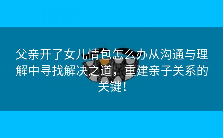 父亲开了女儿情包怎么办从沟通与理解中寻找解决之道，重建亲子关系的关键！