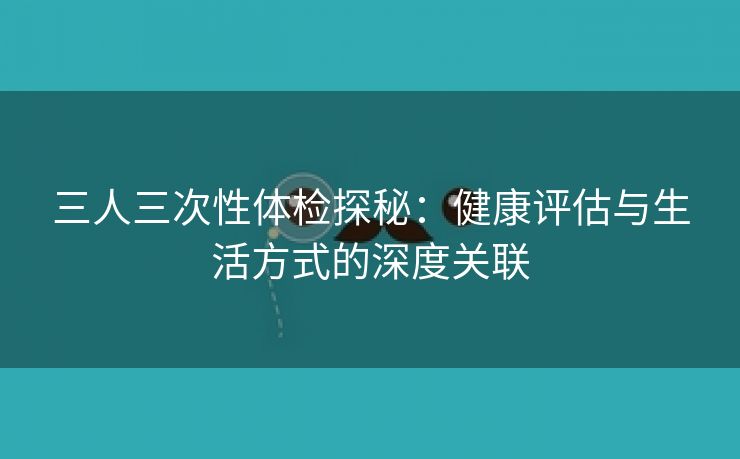 三人三次性体检探秘：健康评估与生活方式的深度关联