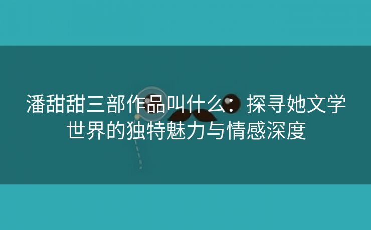 潘甜甜三部作品叫什么：探寻她文学世界的独特魅力与情感深度