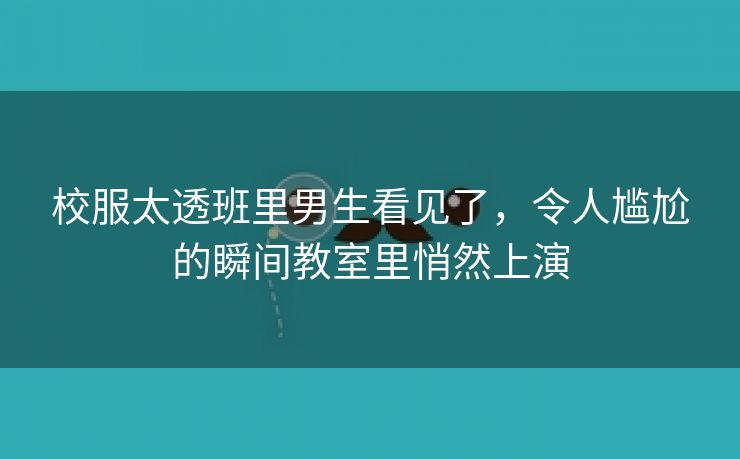 校服太透班里男生看见了，令人尴尬的瞬间教室里悄然上演