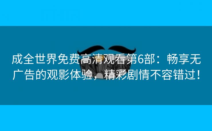 成全世界免费高清观看第6部：畅享无广告的观影体验，精彩剧情不容错过！