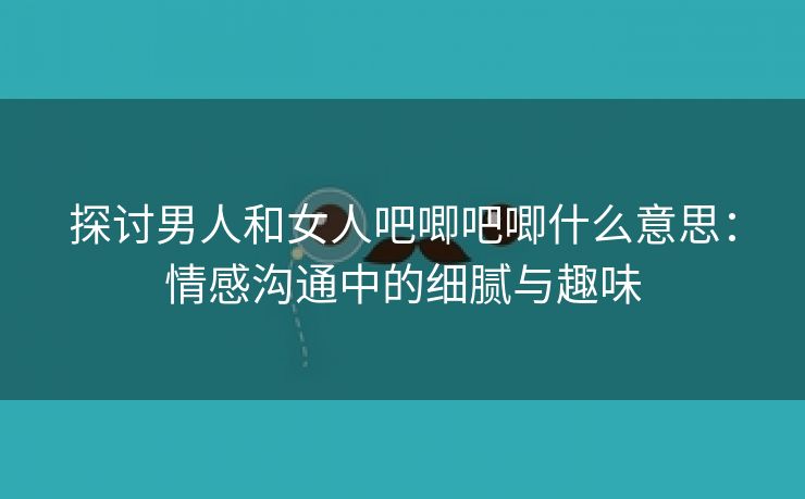 探讨男人和女人吧唧吧唧什么意思：情感沟通中的细腻与趣味