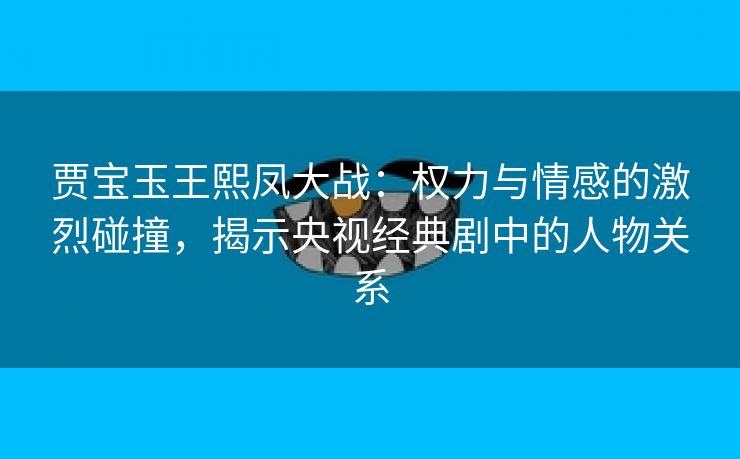 贾宝玉王熙凤大战：权力与情感的激烈碰撞，揭示央视经典剧中的人物关系