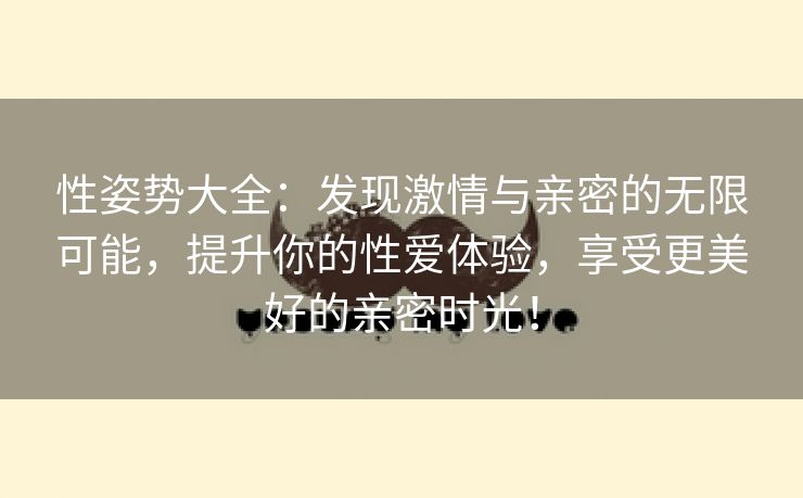 性姿势大全：发现激情与亲密的无限可能，提升你的性爱体验，享受更美好的亲密时光！