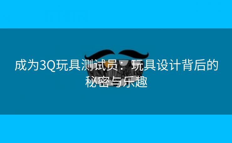 成为3Q玩具测试员：玩具设计背后的秘密与乐趣